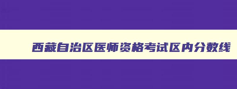 西藏自治区医师资格考试区内分数线,西藏2023年医师资格证考试报名时间及条件