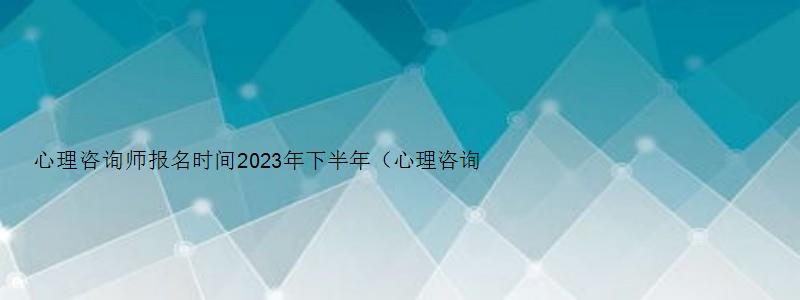 心理咨询师报名时间2023年下半年（心理咨询师报名时间2023年下半年考试）