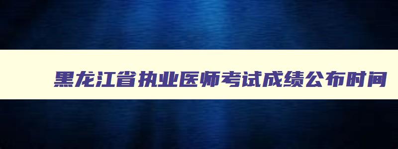 黑龙江省执业医师考试成绩公布时间,黑龙江省执业医师考试成绩公布时间