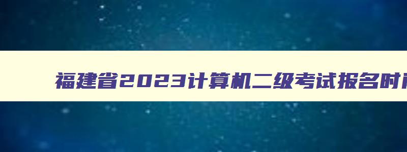 福建省2023计算机二级考试报名时间,福建省计算机二级考试时间2023延迟