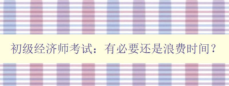 初级经济师考试：有必要还是浪费时间？