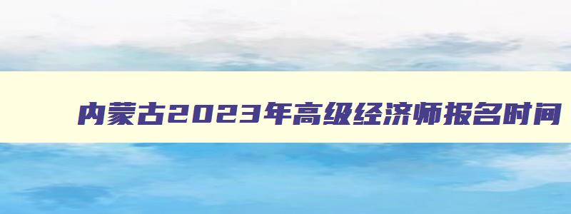 内蒙古2023年高级经济师报名时间,2023年高级经济师报名时间