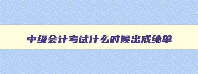 中级会计考试什么时候出成绩单