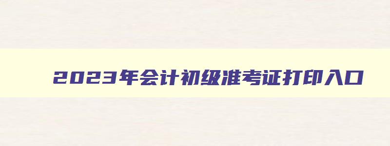 2023年会计初级准考证打印入口,2023年会计初级考试准考证打印