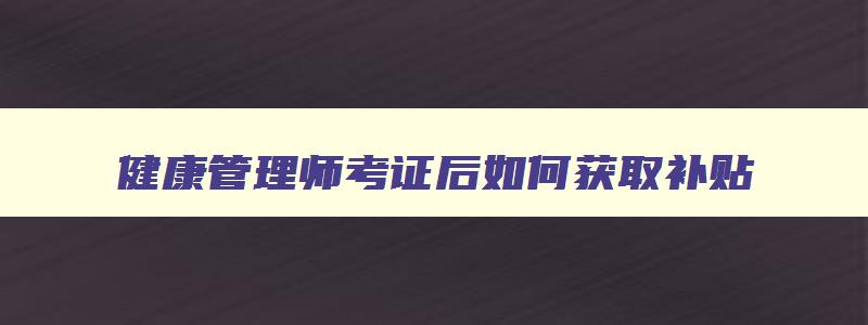 健康管理师考证后如何获取补贴,健康管理师考完在哪里可以领取补贴