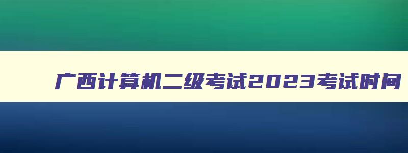 广西计算机二级考试2023考试时间,广西2023年计算机二级考试成绩查询时间