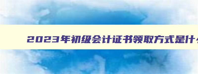 2023年初级会计证书领取方式是什么样子的