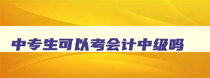 中专生可以考会计中级吗,中专可以考会计中级职称吗