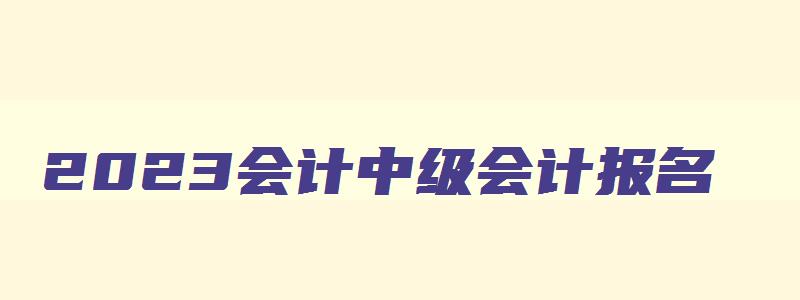 2023会计中级会计报名,2121年会计中级报名