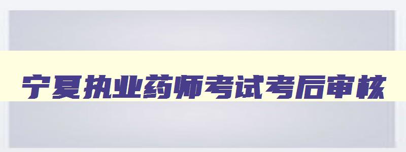 宁夏执业药师考试考后审核,青海省执业药师考后审核