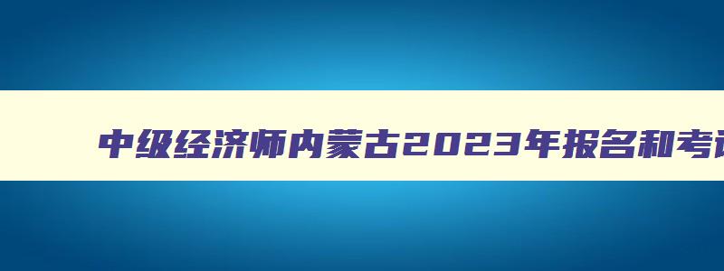 中级经济师内蒙古2023年报名和考试时间,内蒙古中级经济师什么时候报名