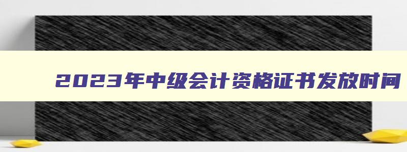 2023年中级会计资格证书发放时间