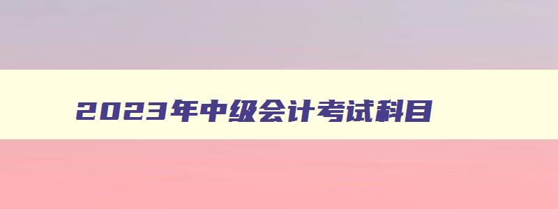 2023年中级会计考试科目,2023年中级会计师考几门