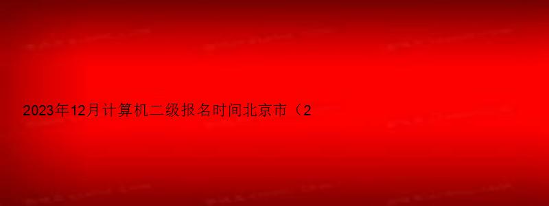 2023年12月计算机二级报名时间北京市（2023北京计算机二级12月报名时间）