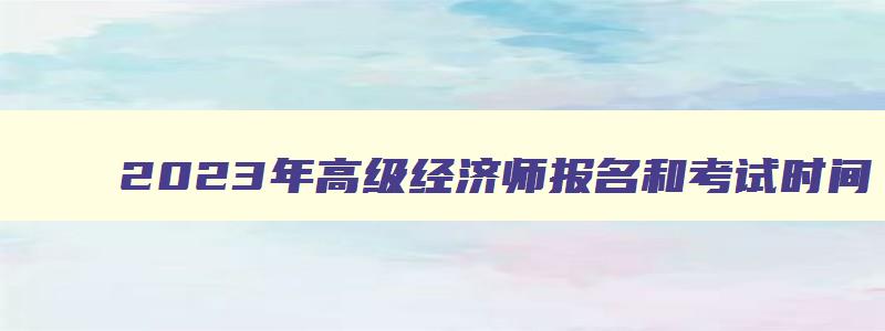 2023年高级经济师报名和考试时间,2023年高级经济师考试的报考条件有哪些