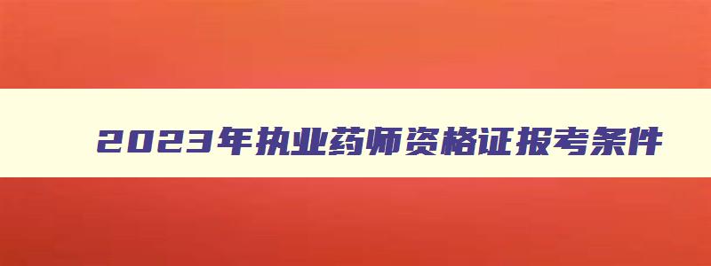 2023年执业药师资格证报考条件,2023年执业药师资格证考试条件是什么