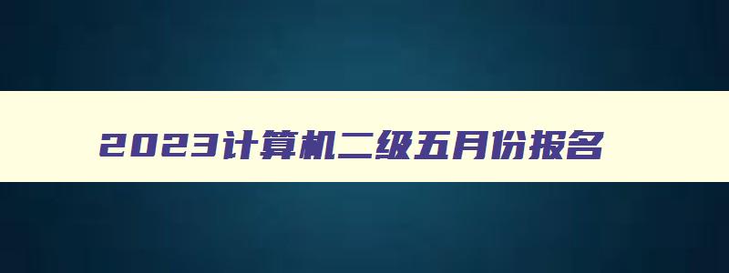 2023计算机二级五月份报名,2023年五月计算机二级考试报名时间