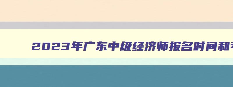 2023年广东中级经济师报名时间和考试时间,中级经济师2023年报名和考试时间广东省