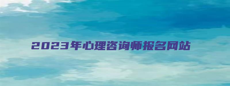 2023年心理咨询师报名网站（2023年心理咨询师报名网站官网）