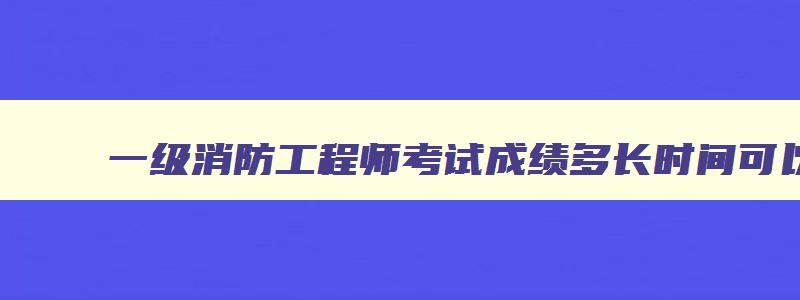 一级消防工程师考试成绩多长时间可以查询