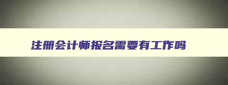 注册会计师报名需要有工作吗,注册会计师报考需要工作年限吗