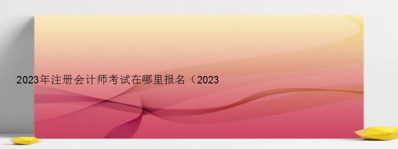 2023年注册会计师考试在哪里报名（2023年注册会计师考试在哪里报名呢）