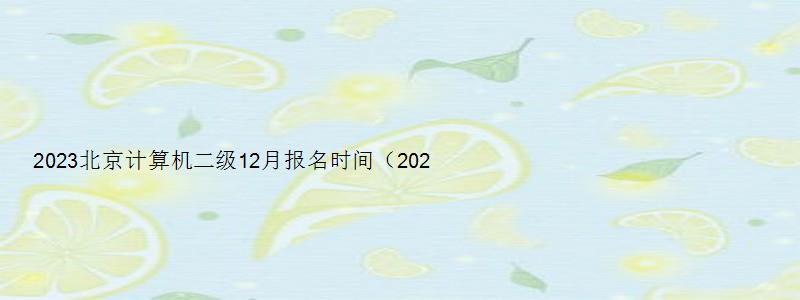 2023北京计算机二级12月报名时间（2023北京计算机二级12月报名时间）