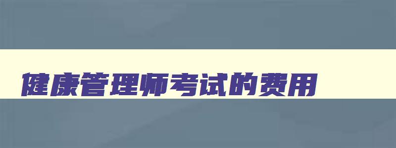 健康管理师考试的费用,2023年健康管理师考试费用多少钱