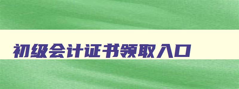 初级会计证书领取入口,初级会计证书领取要带什么