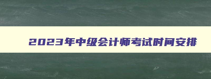 2023年中级会计师考试时间安排,2921年中级会计师考试时间