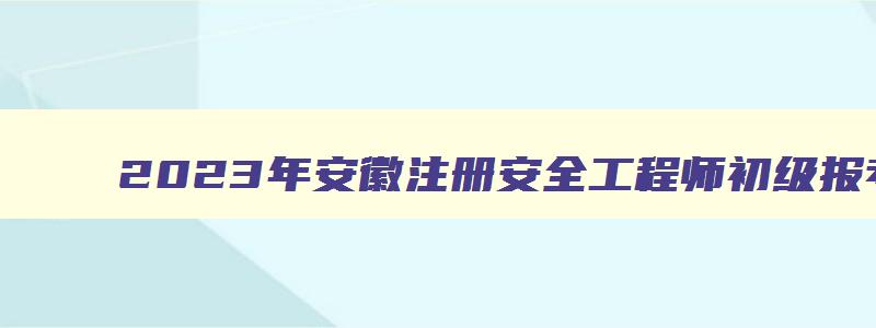 2023年安徽注册安全工程师初级报考时间（安徽省2023年注册安全工程师报名时间）