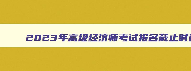 2023年高级经济师考试报名截止时间,2023年高级经济师报名和考试时间