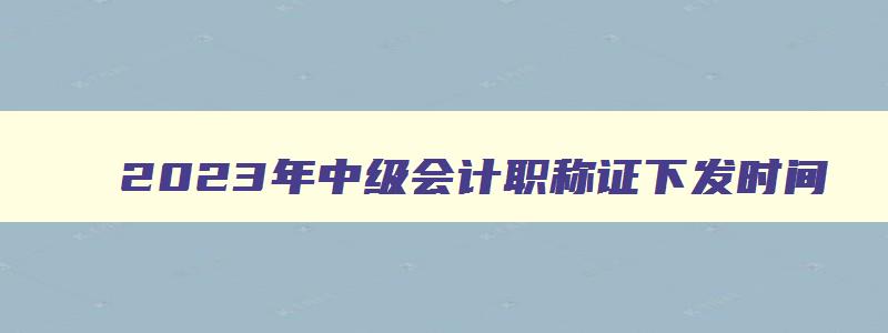 2023年中级会计职称证下发时间,2023年中级会计职称领取时间