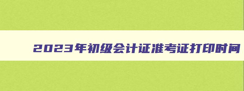 2023年初级会计证准考证打印时间,初级会计2023年准考证打印时间