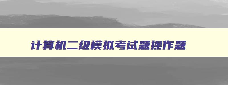 计算机二级模拟考试题操作题,计算机二级模拟考试题