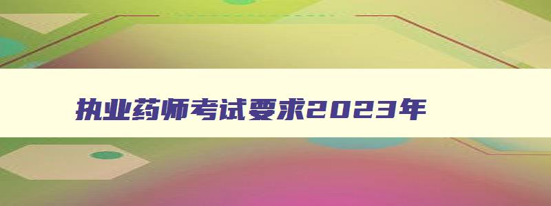 执业药师考试要求2023年,执业药师考试要求