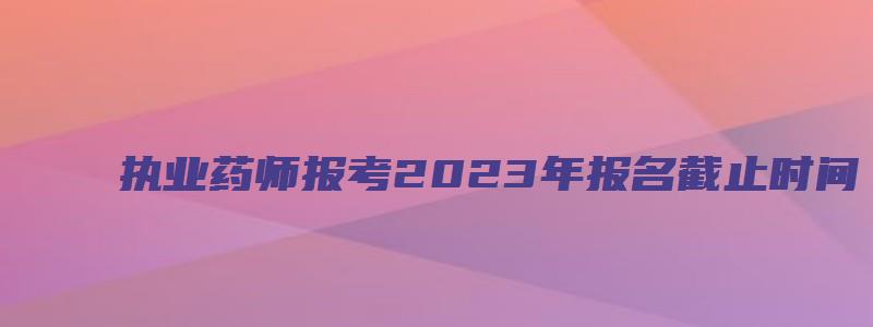 执业药师报考2023年报名截止时间（心理咨询师证书怎么考取2023）