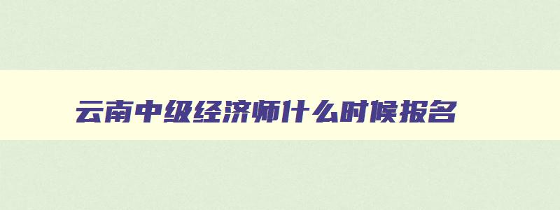 云南中级经济师什么时候报名,云南省2023中级经济师报名时间