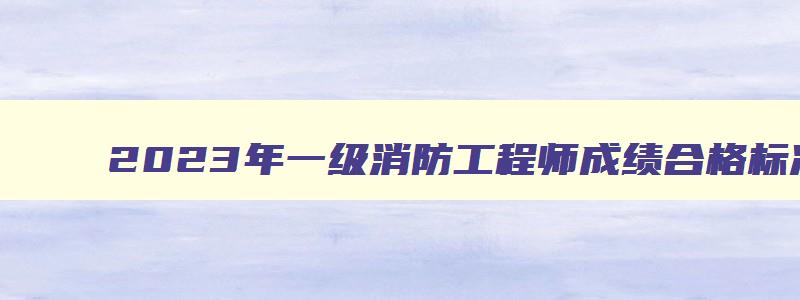 2023年一级消防工程师成绩合格标准表,2023年一级消防工程师成绩合格标准