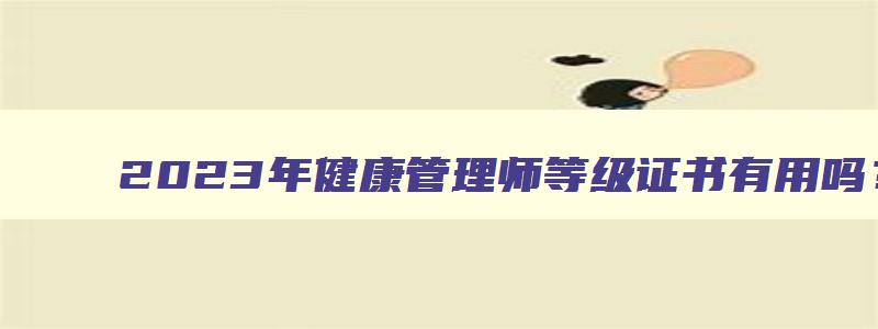 2023年健康管理师等级证书有用吗？有用（2023年健康管理师证书）