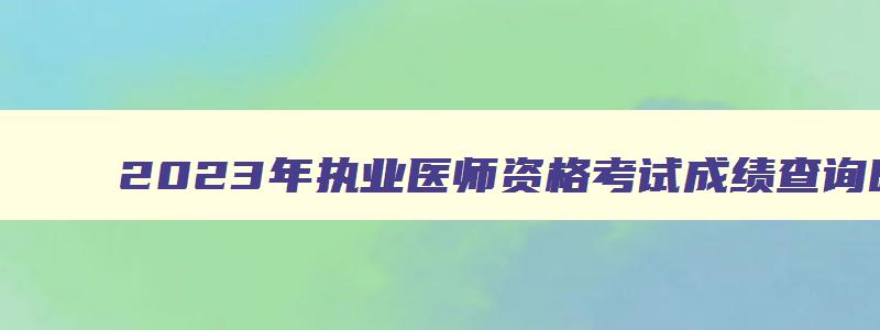 2023年执业医师资格考试成绩查询时间,2023年临床执业医师考试成绩查询时间