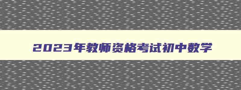 2023年教师资格考试初中数学,2023教师资格考试初中数学