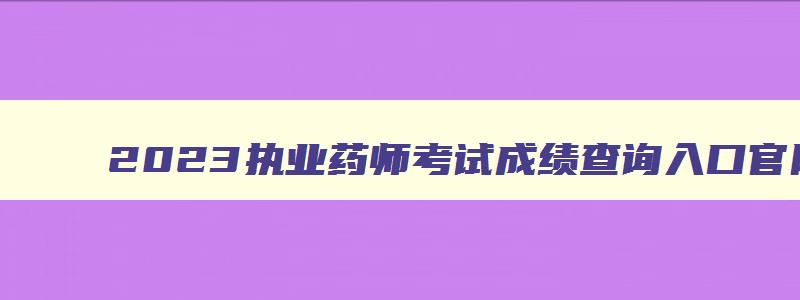 2023执业药师考试成绩查询入口官网,2023执业药师考试成绩查询入口