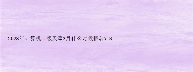 2023年计算机二级天津3月什么时候报名？3月上旬（天津计算机二级三月报名时间）