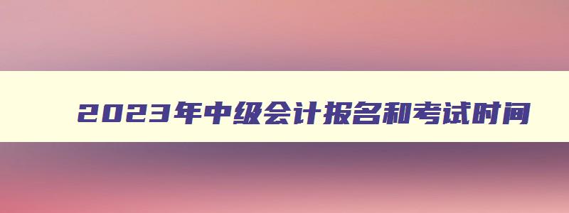 2023年中级会计报名和考试时间,2023年中级会计报名入口