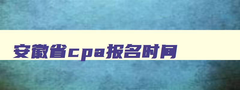 安徽省cpa报名时间,安徽省cpa考试