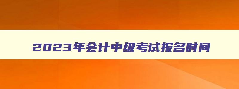 2023年会计中级考试报名时间,2023年会计中级考试时间报名时间