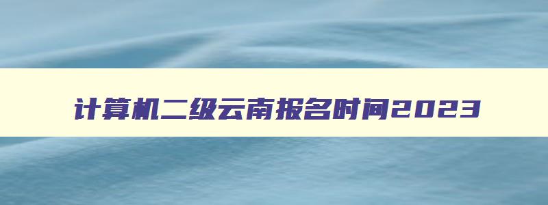 计算机二级云南报名时间2023,计算机二级报名时间2023年3月云南