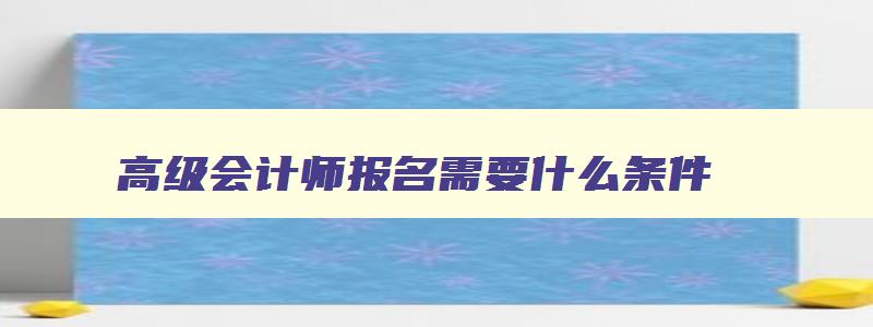 高级会计师报名需要什么条件,高级会计师2023年报名和考试时间