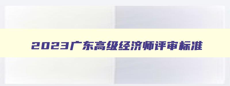 2023广东高级经济师评审标准,广东高级经济师评审什么时候开始